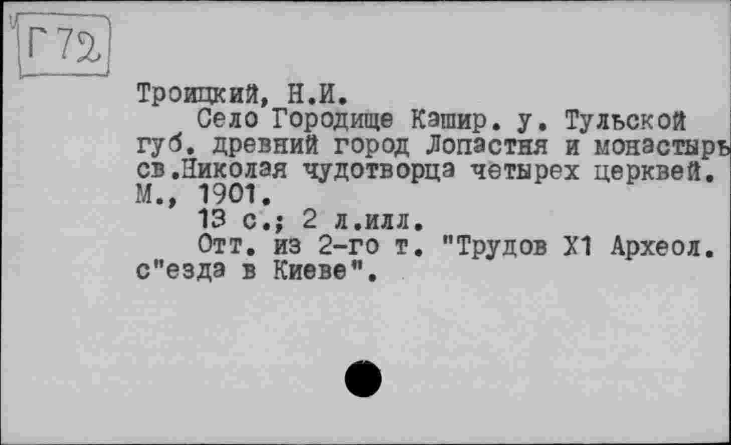 ﻿Троицкий, Н.И.
Село Городище Кашир. у. Тульской губ. древний город Лопастня и монастырь св.Николая чудотворца четырех церквей. М.» 1901.
13 с.; 2 л.илл.
Отт. из 2-го т. "Трудов Х1 Археол. с"езда в Киеве".